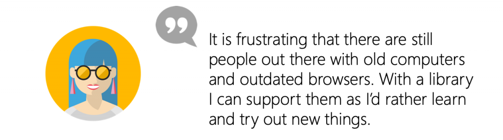 User quote: It is frustrating that there are still people out there with old computers and outdated browsers. With a library I can support them as I’d rather learn and try out new things.
