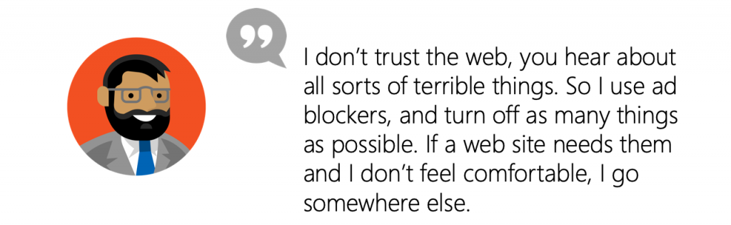 User Quote: I don’t trust the web, you hear about all sorts of terrible things. So I use ad blockers, and turn off as many things as possible. If a web site needs them and I don’t feel comfortable, I go somewhere else.
