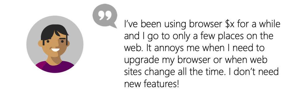 User Quote: I’ve been using browser X for a while and I go to only a few places on the web. It annoys me when I need to upgrade my browser or when web sites change all the time. I don’t need new features!