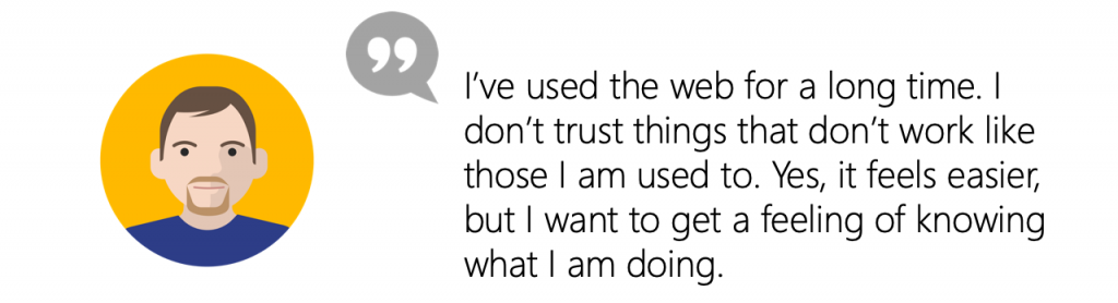 User Quote: I’ve used the web for a long time. I don’t trust things that don’t work like those I am used to. Yes, it feels easier, but I want to get a feeling of knowing what I am doing.